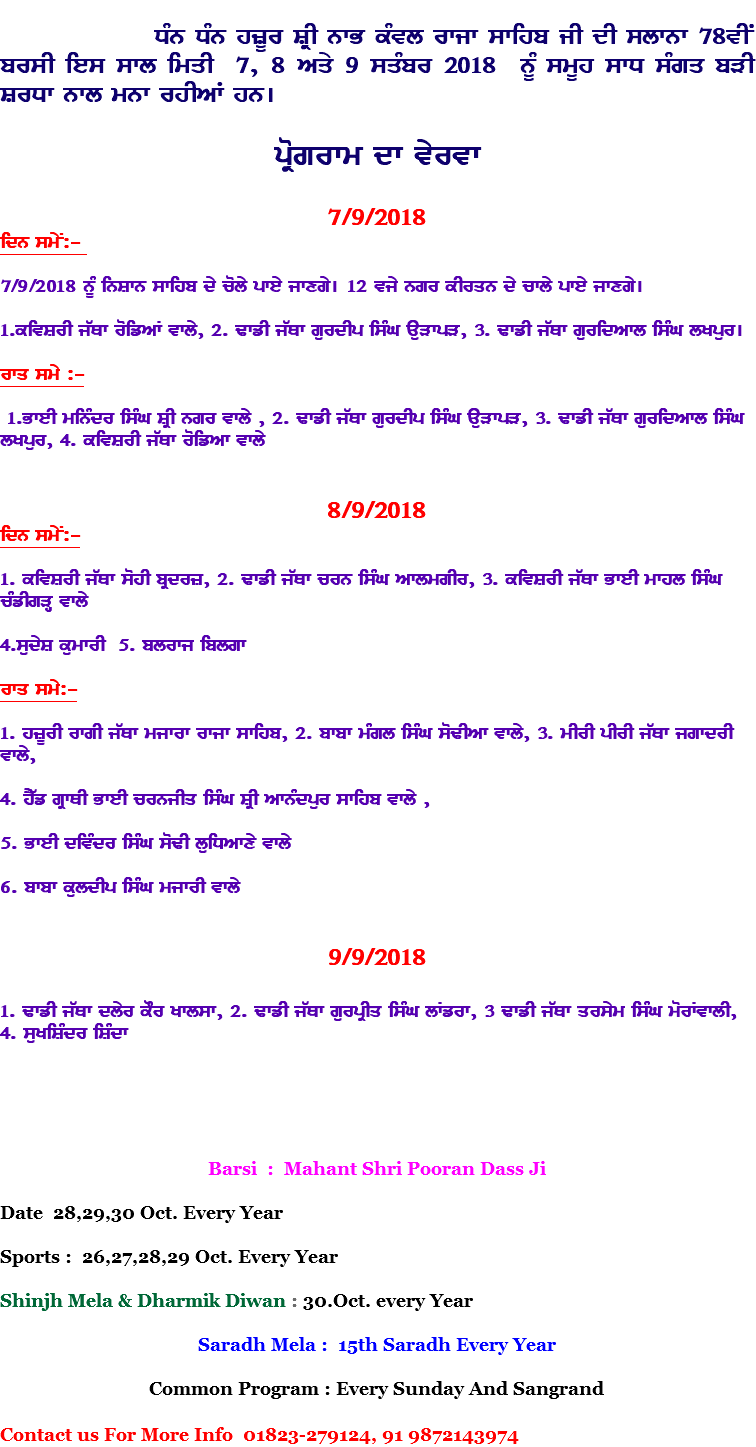  DMn DMn hzUr SRI nwB kMvl rwjw swihb jI dI slwnw 78vIN brsI ies swl imqI 7, 8 Aqy 9 sqMbr 2018 nUM smUh swD sMgq bVI SrDw nwl mnw rhIAW hn[ pRogrwm dw vyrvw 7/9/2018 idn smyN:- 7/9/2018 nMU inSwn swihb dy coly pwey jwxgy[ 12 vjy ngr kIrqn dy cwly pwey jwxgy[ 1.kivSrI j`Qw roifAW vwly, 2. FwfI j`Qw gurdIp isMG auVwpV, 3. FwfI j`Qw guridAwl isMG lKpur[ rwq smy :- 1.BweI minMdr isMG SRI ngr vwly , 2. FwfI j`Qw gurdIp isMG auVwpV, 3. FwfI j`Qw guridAwl isMG lKpur, 4. kivSrI j`Qw roifAw vwly 8/9/2018 idn smyN:- 1. kivSrI j`Qw sohI bRdrz, 2. FwfI j`Qw crn isMG AwlmgIr, 3. kivSrI j`Qw BweI mwhl isMG cMfIgVH vwly 4.sudyS kumwrI 5. blrwj iblgw rwq smy:- 1. hzUrI rwgI j`Qw mjwrw rwjw swihb, 2. bwbw mMgl isMG soFIAw vwly, 3. mIrI pIrI j`Qw jgwdrI vwly, 4. hY`f gRwQI BweI crnjIq isMG SRI AwnMdpur swihb vwly , 5. BweI divMdr isMG soFI luiDAwxy vwly 6. bwbw kuldIp isMG mjwrI vwly 9/9/2018 1. FwfI j`Qw dlyr kOr Kwlsw, 2. FwfI j`Qw gurpRIq isMG lWfrw, 3 FwfI j`Qw qrsym isMG morWvwlI, 4. suKiSMdr iSMdw Barsi : Mahant Shri Pooran Dass Ji Date 28,29,30 Oct. Every Year Sports : 26,27,28,29 Oct. Every Year Shinjh Mela & Dharmik Diwan : 30.Oct. every Year Saradh Mela : 15th Saradh Every Year Common Program : Every Sunday And Sangrand Contact us For More Info 01823-279124, 91 9872143974